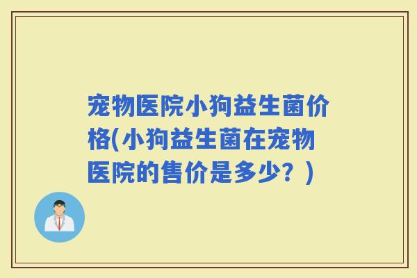 宠物医院小狗益生菌价格(小狗益生菌在宠物医院的售价是多少？)