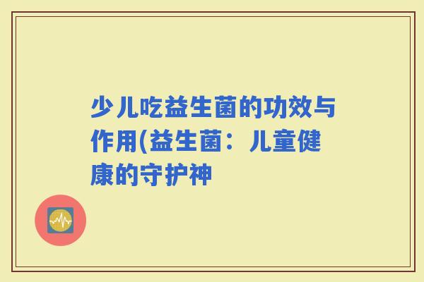 少儿吃益生菌的功效与作用(益生菌:儿童健康的守护神 少儿吃益生菌的功效与作用(益生菌:儿童健康的守护神