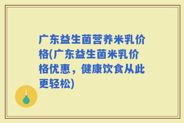 广东益生菌营养米乳价格(广东益生菌米乳价格优惠，健康饮食从此更轻松)