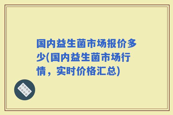 国内益生菌市场报价多少(国内益生菌市场行情，实时价格汇总)