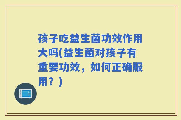 孩子吃益生菌功效作用大吗(益生菌对孩子有重要功效，如何正确服用？)