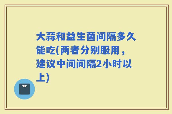 大蒜和益生菌间隔多久能吃(两者分别服用，建议中间间隔2小时以上)