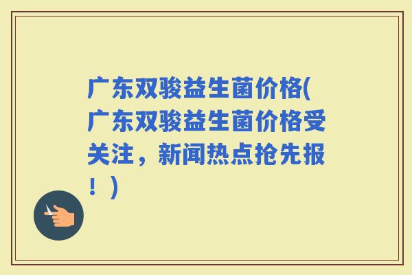 广东双骏益生菌价格(广东双骏益生菌价格受关注，新闻热点抢先报！)