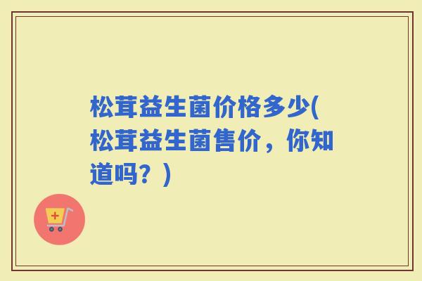 松茸益生菌价格多少(松茸益生菌售价，你知道吗？)