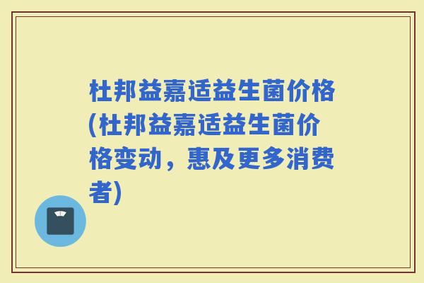 杜邦益嘉适益生菌价格(杜邦益嘉适益生菌价格变动，惠及更多消费者)