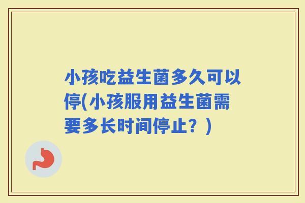 小孩吃益生菌多久可以停(小孩服用益生菌需要多长时间停止？)