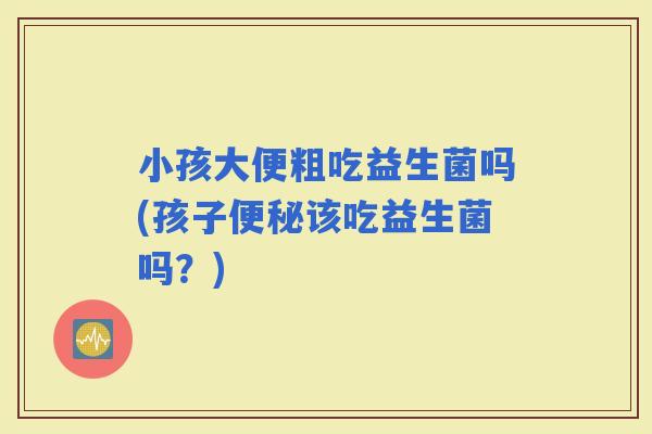 小孩大便粗吃益生菌吗(孩子该吃益生菌吗？)