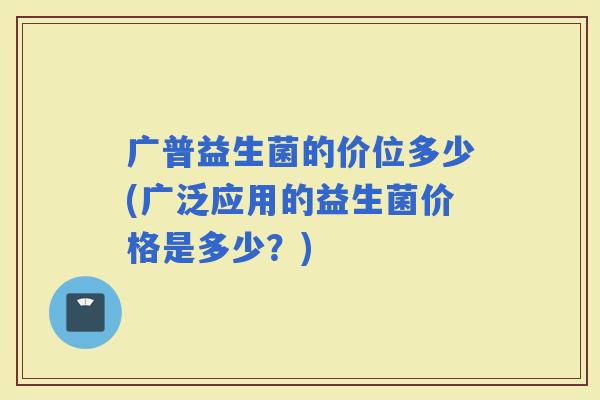 广普益生菌的价位多少(广泛应用的益生菌价格是多少？)