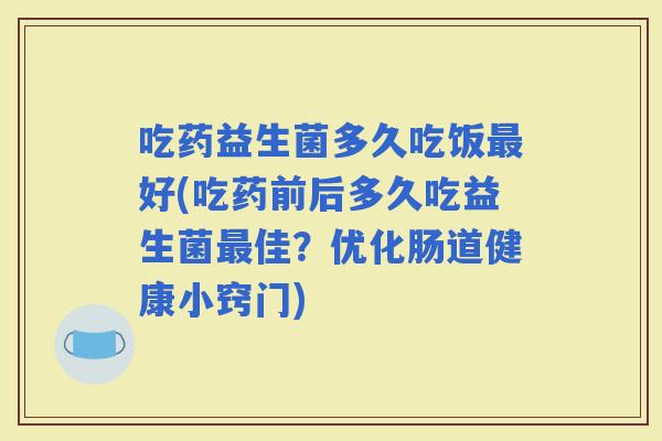 吃药益生菌多久吃饭好(吃药前后多久吃益生菌佳？优化肠道健康小窍门)