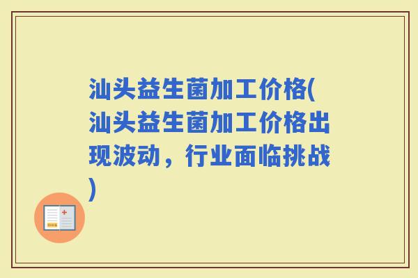 汕头益生菌加工价格(汕头益生菌加工价格出现波动，行业面临挑战)