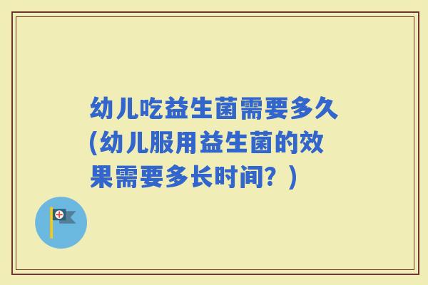 幼儿吃益生菌需要多久(幼儿服用益生菌的效果需要多长时间?) 幼儿吃益生菌需要多久(幼儿服用益生菌的效果需要多长时间?)