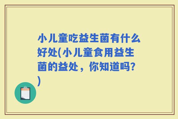 小儿童吃益生菌有什么好处(小儿童食用益生菌的益处，你知道吗？)