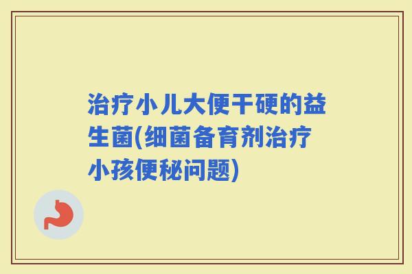 小儿大便干硬的益生菌(备育剂小孩问题)