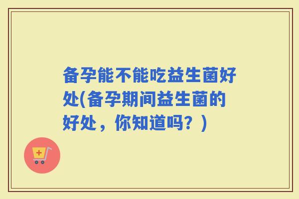 备孕能不能吃益生菌好处(备孕期间益生菌的好处，你知道吗？)