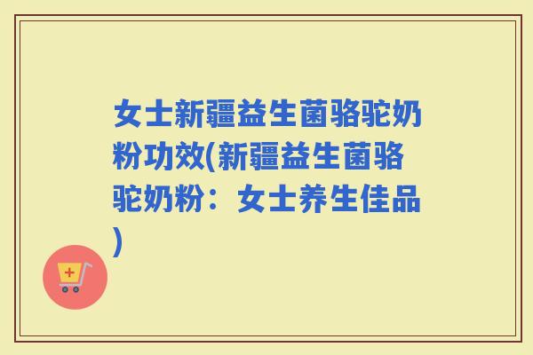 女士新疆益生菌骆驼奶粉功效(新疆益生菌骆驼奶粉：女士养生佳品)