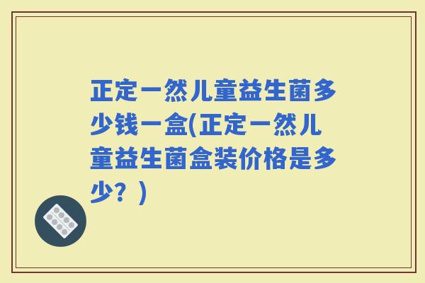 正定一然儿童益生菌多少钱一盒(正定一然儿童益生菌盒装价格是多少？)
