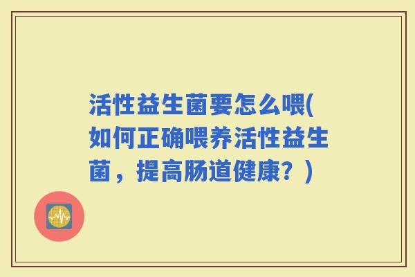 活性益生菌要怎么喂(如何正确喂养活性益生菌，提高肠道健康？)