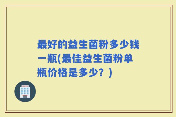 好的益生菌粉多少钱一瓶(佳益生菌粉单瓶价格是多少？)