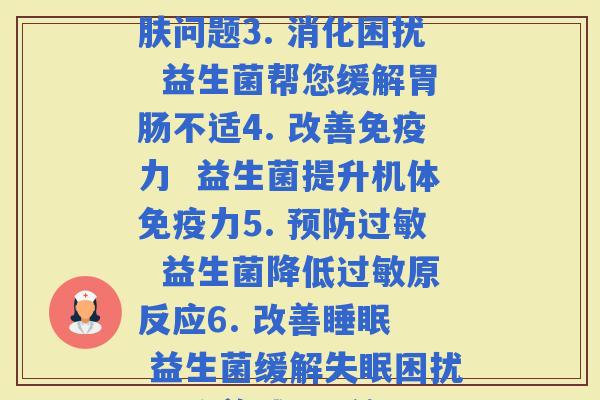 每款益生菌功效(1. 抵  益生菌的健康功效2. 护肤美容  益生菌改善问题3. 消化困扰  益生菌帮您缓解不适4. 改善力  益生菌提升机体力5.   益生菌降低原反应6. 改善  益生菌缓解困扰7. 改善  益生菌促进肠道代谢8. 改善心理健康  益生菌缓解心理)