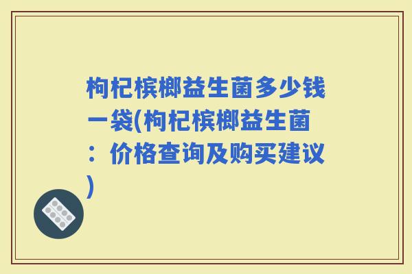 枸杞槟榔益生菌多少钱一袋(枸杞槟榔益生菌：价格查询及购买建议)