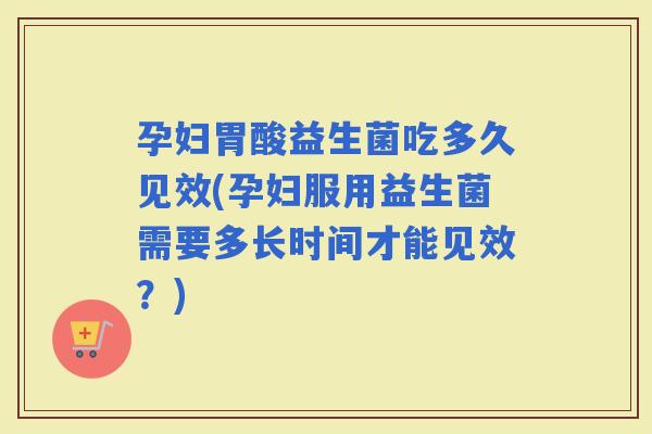 孕妇胃酸益生菌吃多久见效(孕妇服用益生菌需要多长时间才能见效？)
