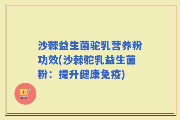 沙棘益生菌驼乳营养粉功效(沙棘驼乳益生菌粉：提升健康)