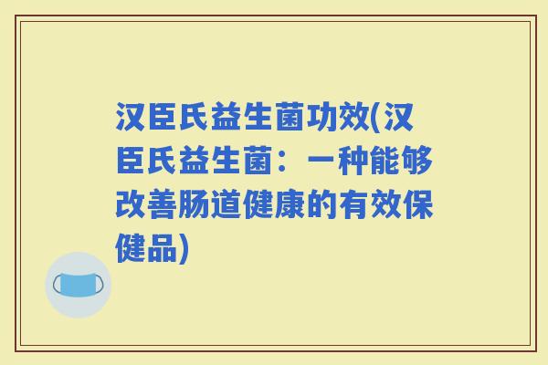 汉臣氏益生菌功效(汉臣氏益生菌：一种能够改善肠道健康的有效保健品)