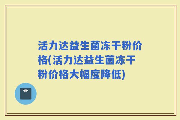 活力达益生菌冻干粉价格(活力达益生菌冻干粉价格大幅度降低)