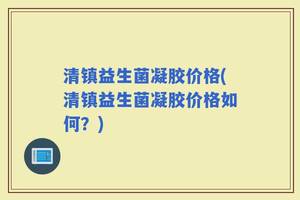 清镇益生菌凝胶价格(清镇益生菌凝胶价格如何？)