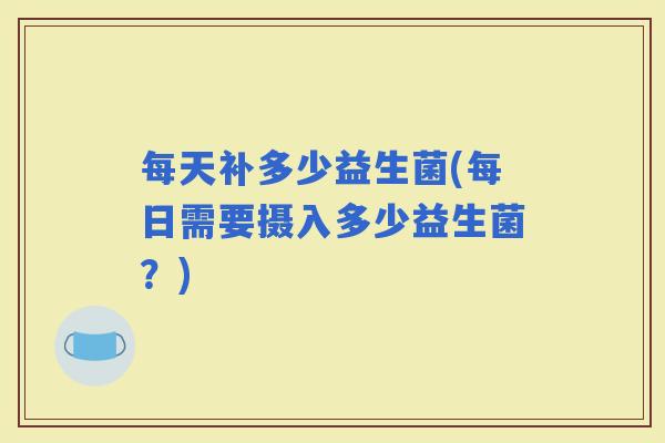 每天补多少益生菌(每日需要摄入多少益生菌？)
