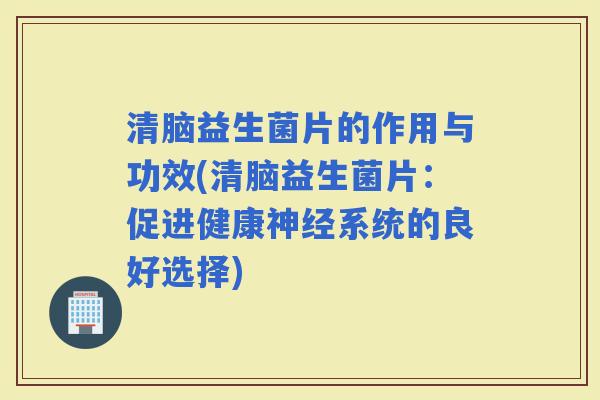 清脑益生菌片的作用与功效(清脑益生菌片：促进健康系统的良好选择)