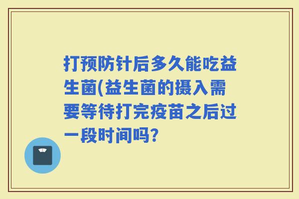 打针后多久能吃益生菌(益生菌的摄入需要等待打完疫苗之后过一段时间吗？