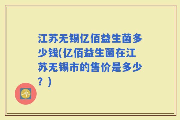 江苏无锡亿佰益生菌多少钱(亿佰益生菌在江苏无锡市的售价是多少?) 江苏无锡亿佰益生菌多少钱(亿佰益生菌在江苏无锡市的售价是多少?)