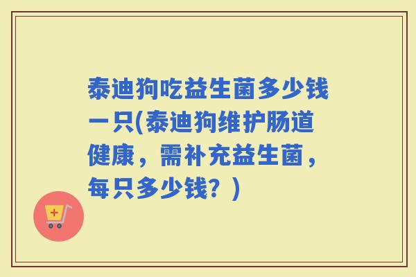 泰迪狗吃益生菌多少钱一只(泰迪狗维护肠道健康，需补充益生菌，每只多少钱？)