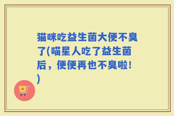猫咪吃益生菌大便不臭了(喵星人吃了益生菌后，便便再也不臭啦！)