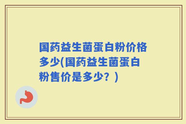 国药益生菌蛋白粉价格多少(国药益生菌蛋白粉售价是多少？)