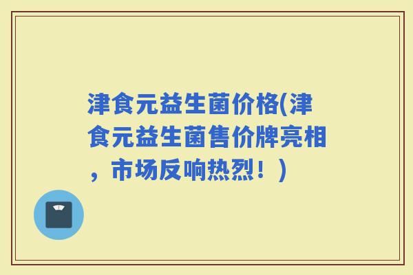 津食元益生菌价格(津食元益生菌售价牌亮相，市场反响热烈！)