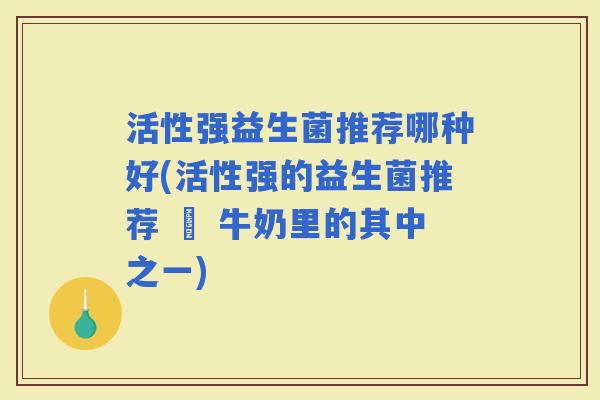 活性强益生菌推荐哪种好(活性强的益生菌推荐 – 牛奶里的其中之一)