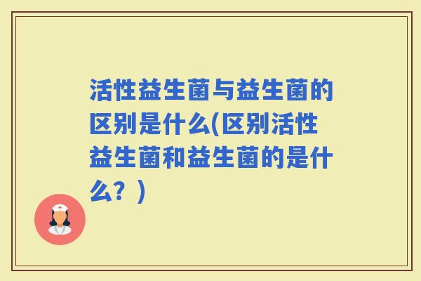 活性益生菌与益生菌的区别是什么(区别活性益生菌和益生菌的是什么？)
