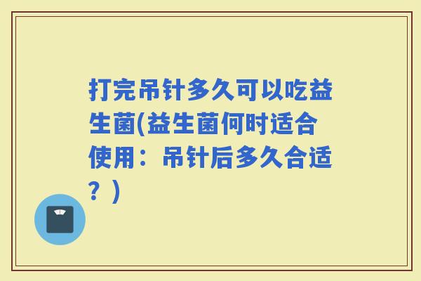 打完吊针多久可以吃益生菌(益生菌何时适合使用：吊针后多久合适？)