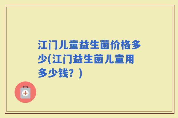 江门儿童益生菌价格多少(江门益生菌儿童用多少钱？)