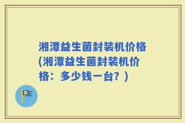 湘潭益生菌封装机价格(湘潭益生菌封装机价格：多少钱一台？)