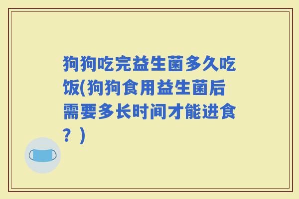 狗狗吃完益生菌多久吃饭(狗狗食用益生菌后需要多长时间才能进食？)