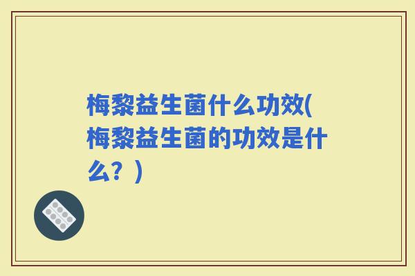 梅黎益生菌什么功效(梅黎益生菌的功效是什么？)