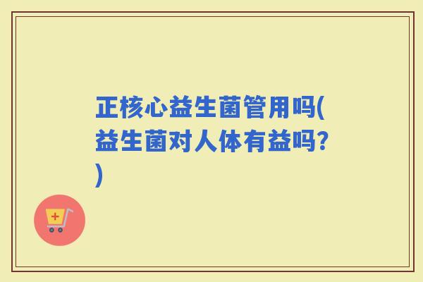 正核心益生菌管用吗(益生菌对人体有益吗？)