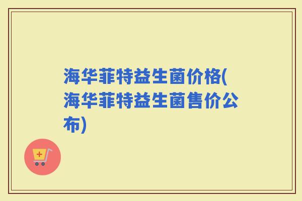 海华菲特益生菌价格(海华菲特益生菌售价公布)