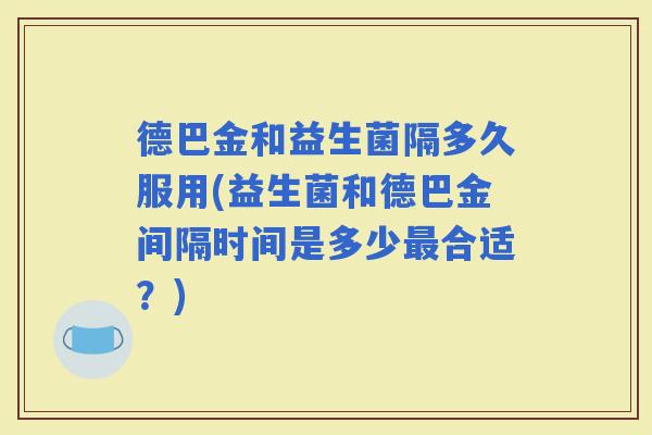 德巴金和益生菌隔多久服用(益生菌和德巴金间隔时间是多少合适？)
