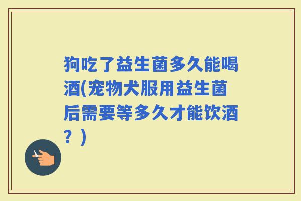 狗吃了益生菌多久能喝酒(宠物犬服用益生菌后需要等多久才能饮酒？)