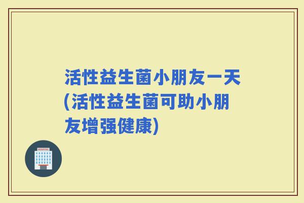 活性益生菌小朋友一天(活性益生菌可助小朋友增强健康)