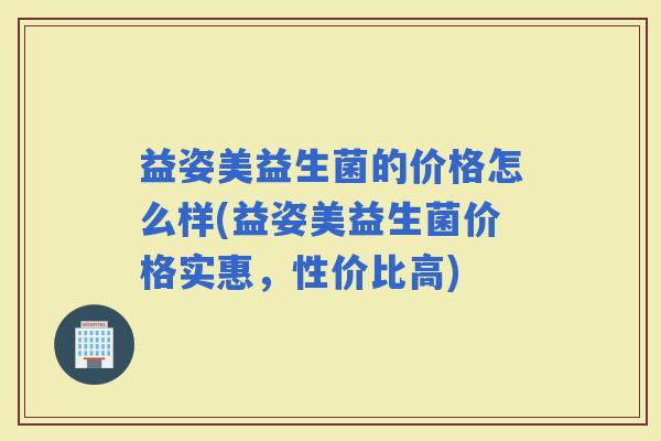 益姿美益生菌的价格怎么样(益姿美益生菌价格实惠，性价比高)